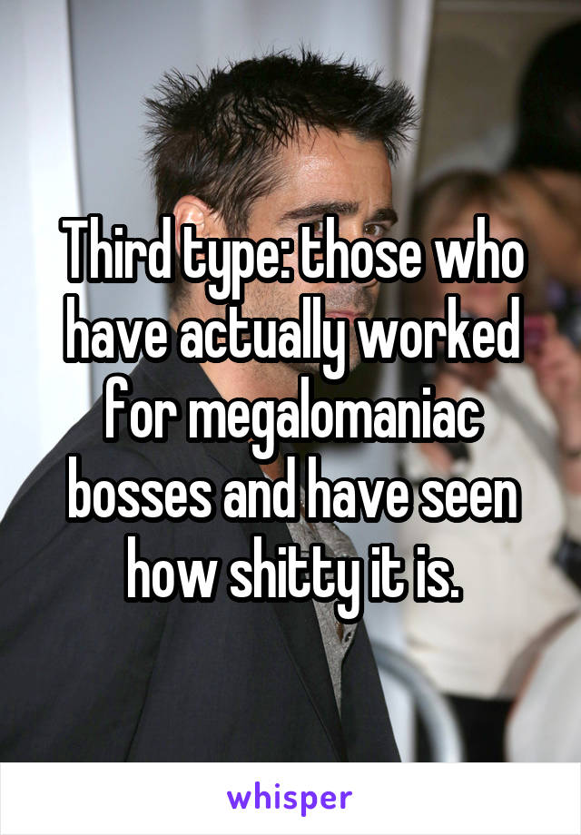 Third type: those who have actually worked for megalomaniac bosses and have seen how shitty it is.