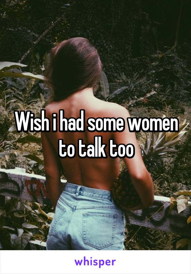 Wish i had some women to talk too