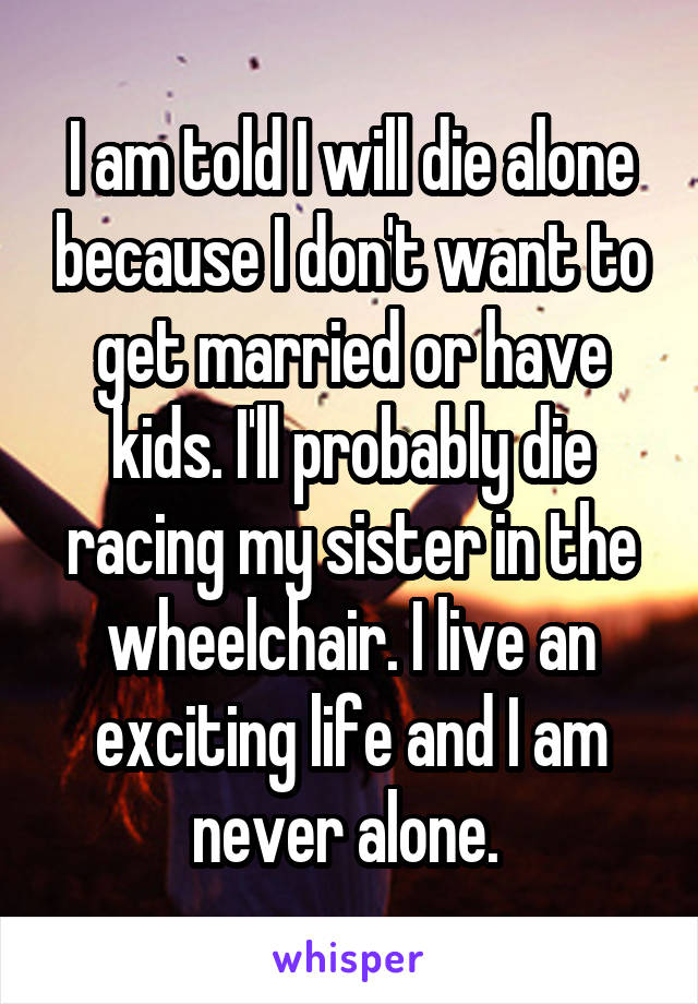 I am told I will die alone because I don't want to get married or have kids. I'll probably die racing my sister in the wheelchair. I live an exciting life and I am never alone. 