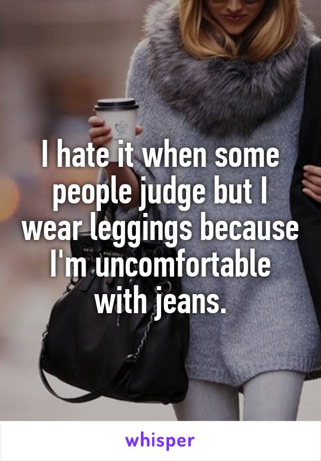 I hate it when some people judge but I wear leggings because I'm uncomfortable with jeans.