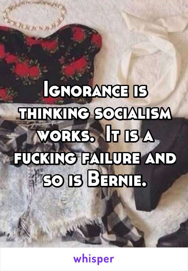 Ignorance is thinking socialism works.  It is a fucking failure and so is Bernie.