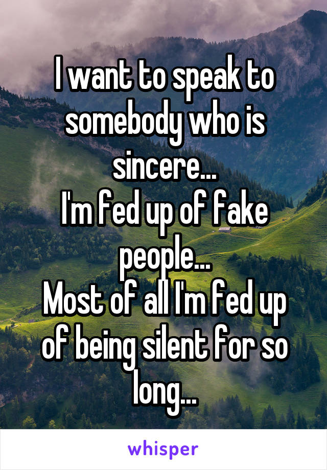 I want to speak to somebody who is sincere...
I'm fed up of fake people...
Most of all I'm fed up of being silent for so long...