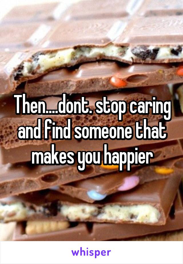 Then....dont. stop caring and find someone that makes you happier