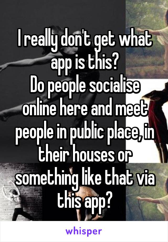 I really don't get what app is this?
Do people socialise online here and meet people in public place, in their houses or something like that via this app?