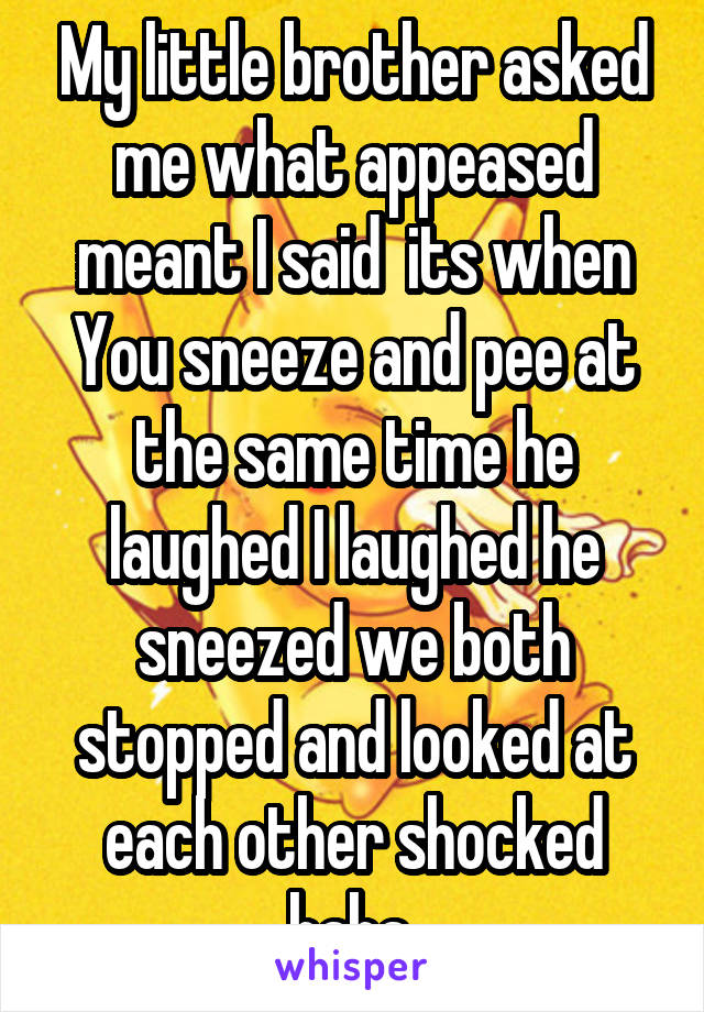 My little brother asked me what appeased meant I said  its when You sneeze and pee at the same time he laughed I laughed he sneezed we both stopped and looked at each other shocked haha 