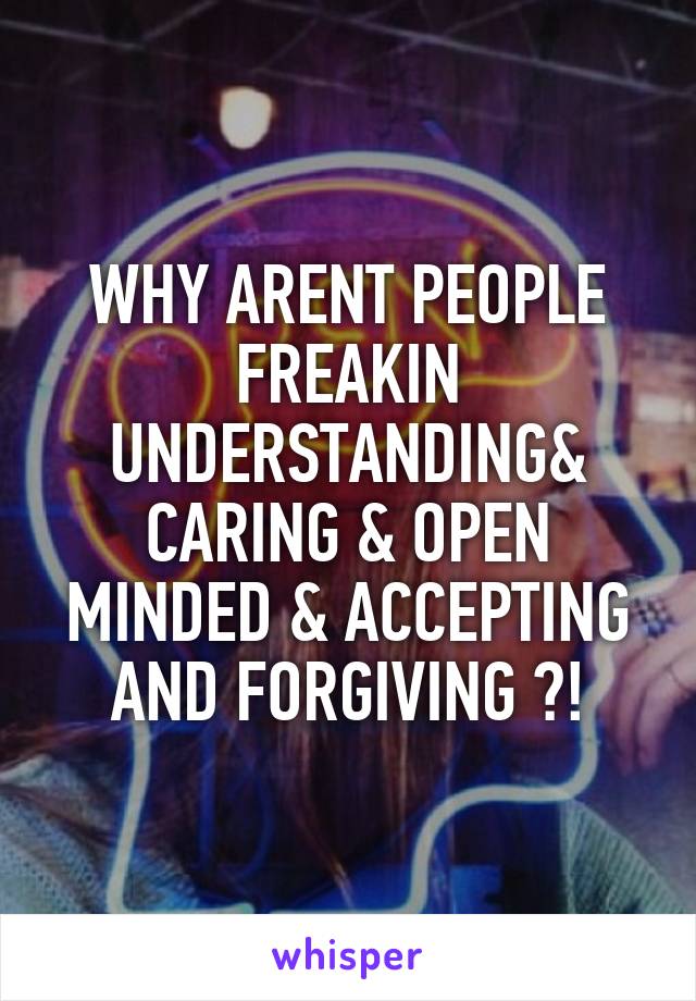 WHY ARENT PEOPLE FREAKIN UNDERSTANDING& CARING & OPEN MINDED & ACCEPTING AND FORGIVING ?!