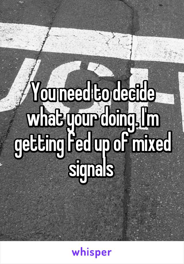 You need to decide what your doing. I'm getting fed up of mixed signals 