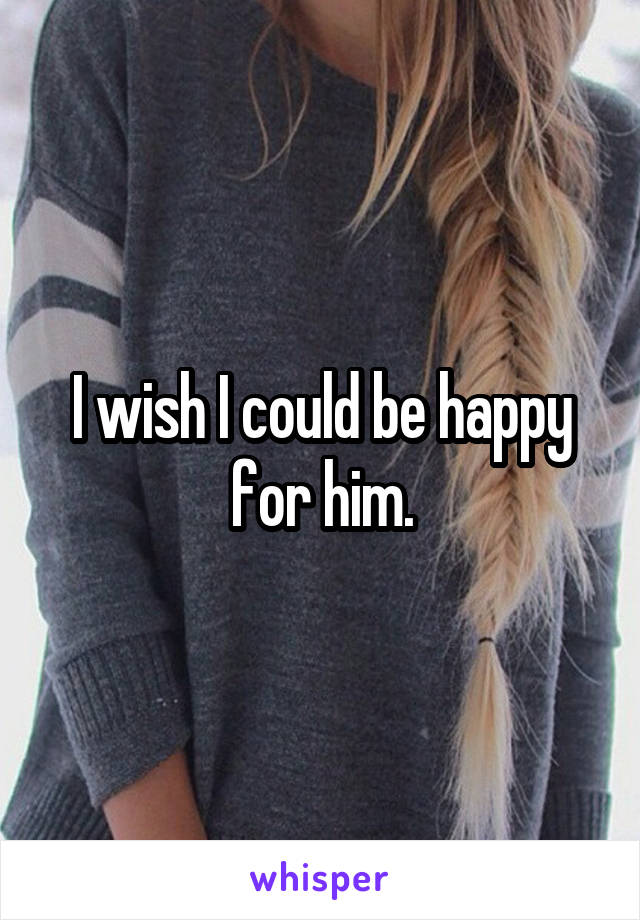 I wish I could be happy for him.