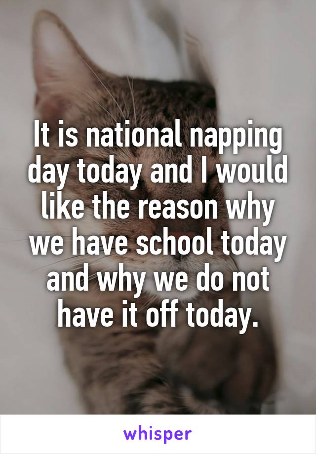 It is national napping day today and I would like the reason why we have school today and why we do not have it off today.