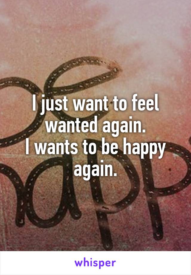 I just want to feel wanted again.
I wants to be happy again.