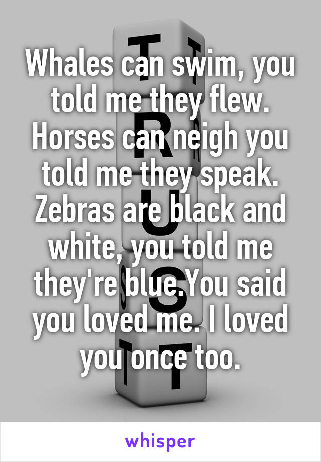 Whales can swim, you told me they flew. Horses can neigh you told me they speak. Zebras are black and white, you told me they're blue.You said you loved me. I loved you once too.
