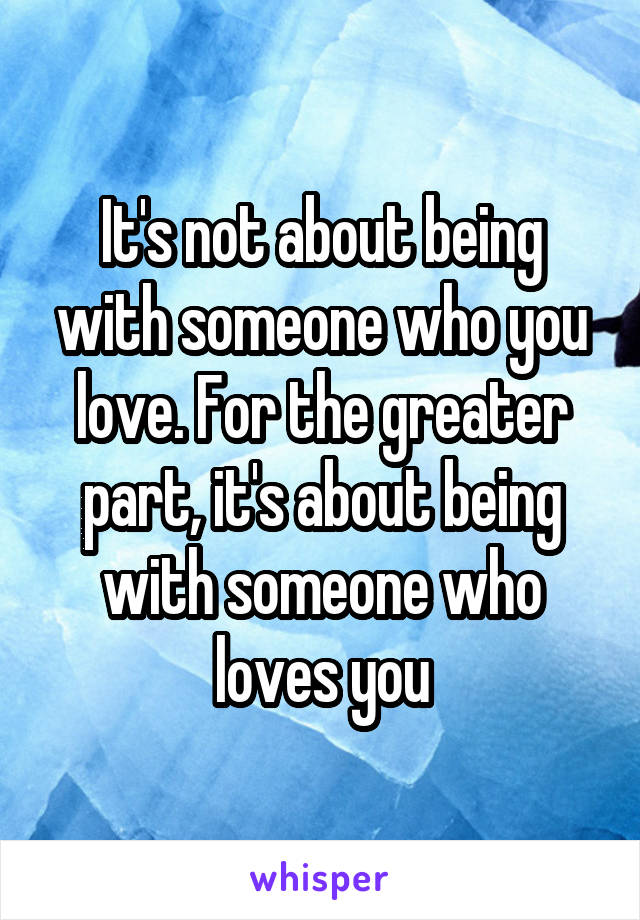 It's not about being with someone who you love. For the greater part, it's about being with someone who loves you