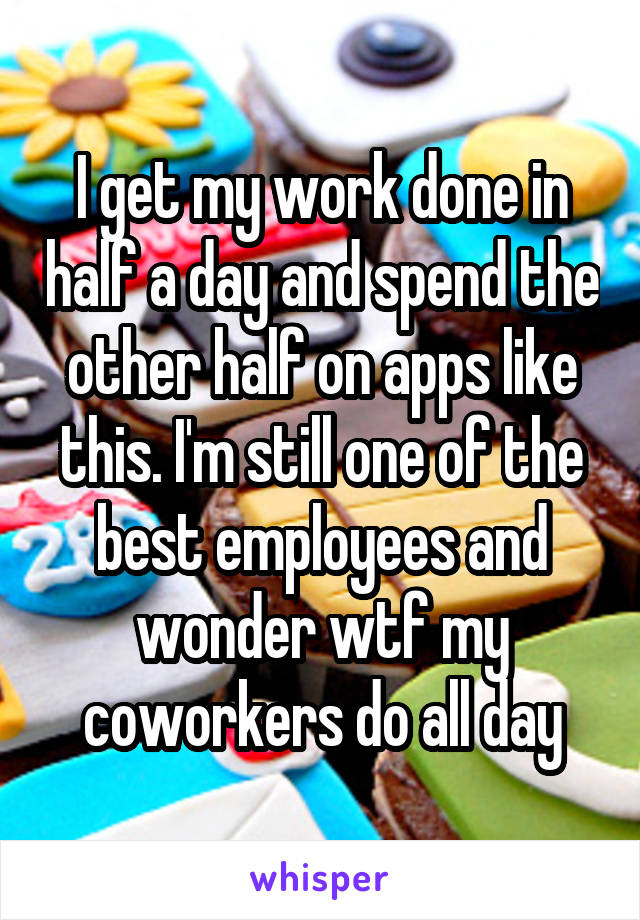 I get my work done in half a day and spend the other half on apps like this. I'm still one of the best employees and wonder wtf my coworkers do all day