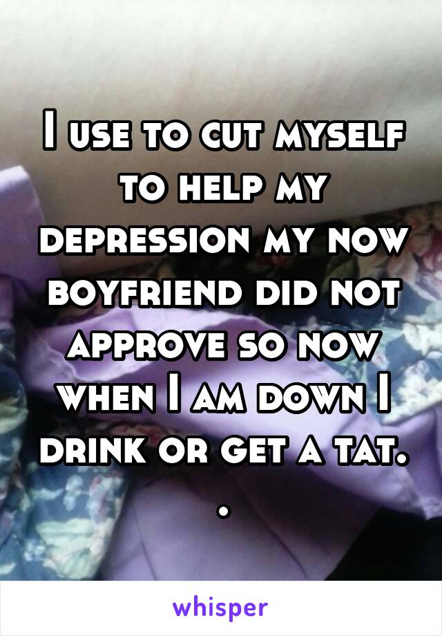 I use to cut myself to help my depression my now boyfriend did not approve so now when I am down I drink or get a tat. .