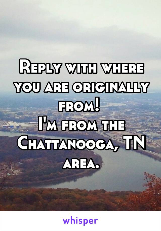 Reply with where you are originally from! 
I'm from the Chattanooga, TN area.