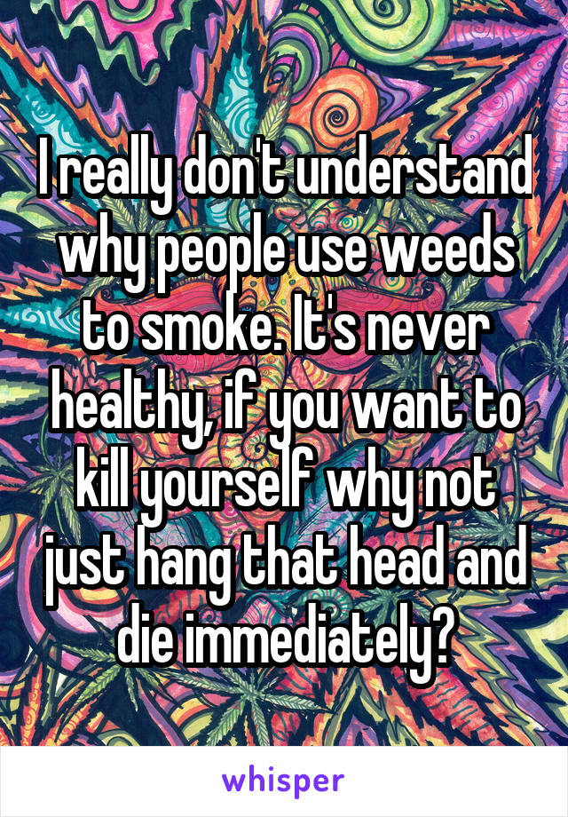 I really don't understand why people use weeds to smoke. It's never healthy, if you want to kill yourself why not just hang that head and die immediately?