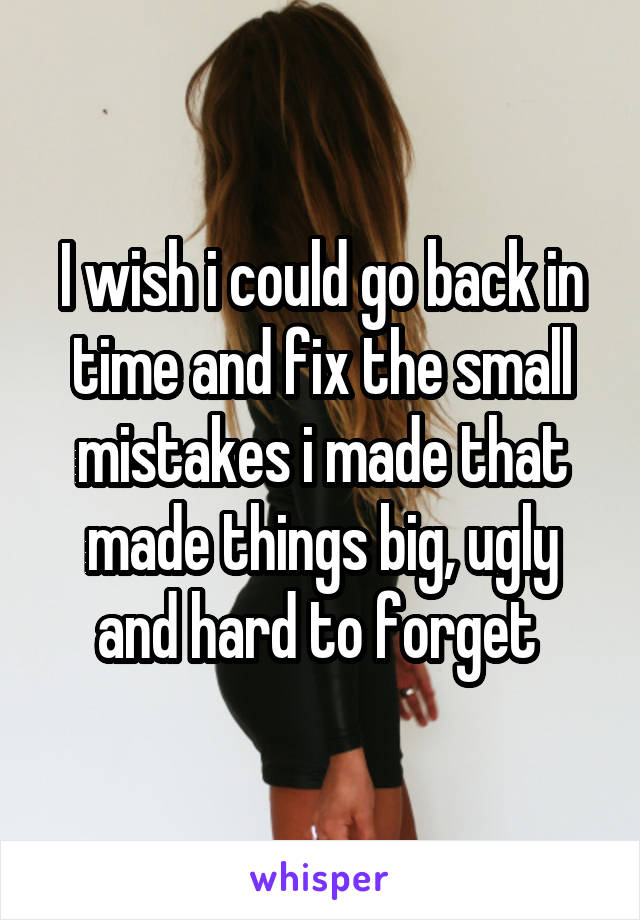 I wish i could go back in time and fix the small mistakes i made that made things big, ugly and hard to forget 