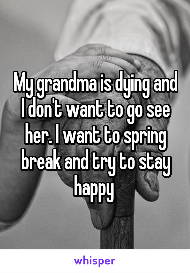 My grandma is dying and I don't want to go see her. I want to spring break and try to stay happy 