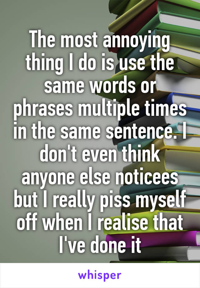 The most annoying thing I do is use the same words or phrases multiple times in the same sentence. I don't even think anyone else noticees but I really piss myself off when I realise that I've done it