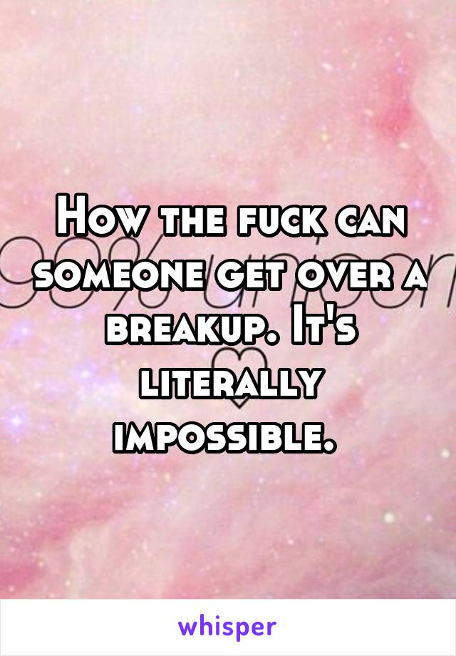 How the fuck can someone get over a breakup. It's literally impossible. 