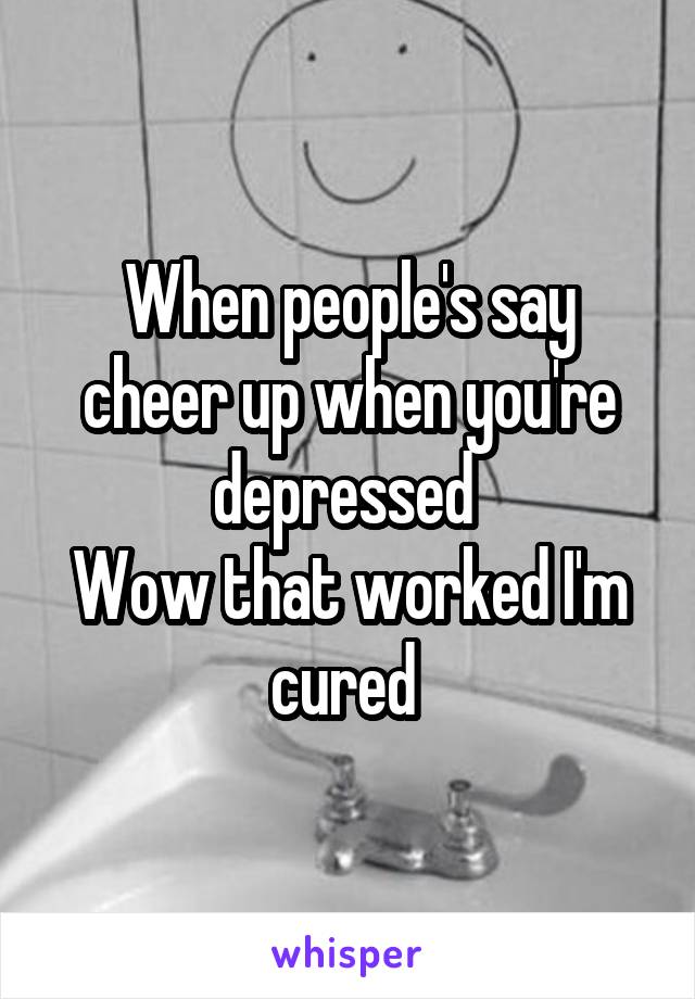 When people's say cheer up when you're depressed 
Wow that worked I'm cured 