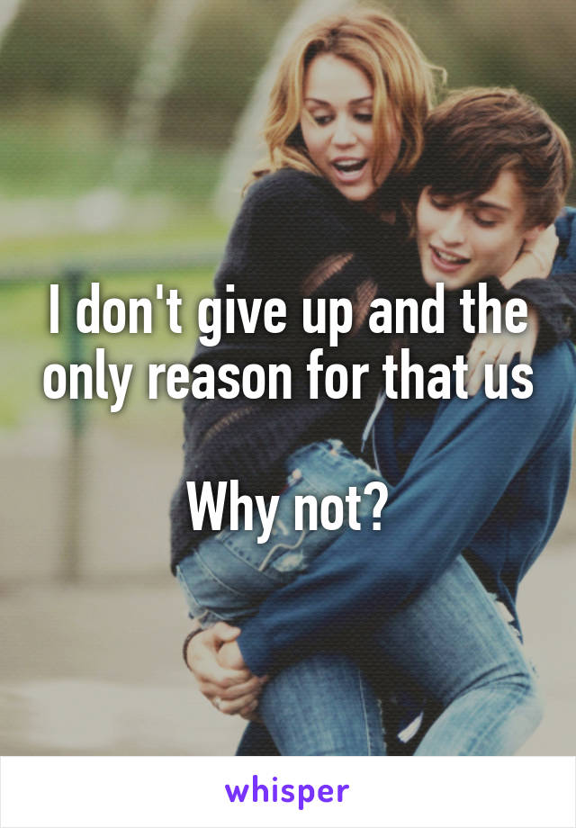 I don't give up and the only reason for that us 
Why not?