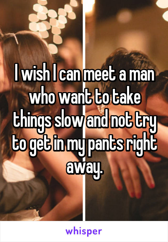 I wish I can meet a man who want to take things slow and not try to get in my pants right away.