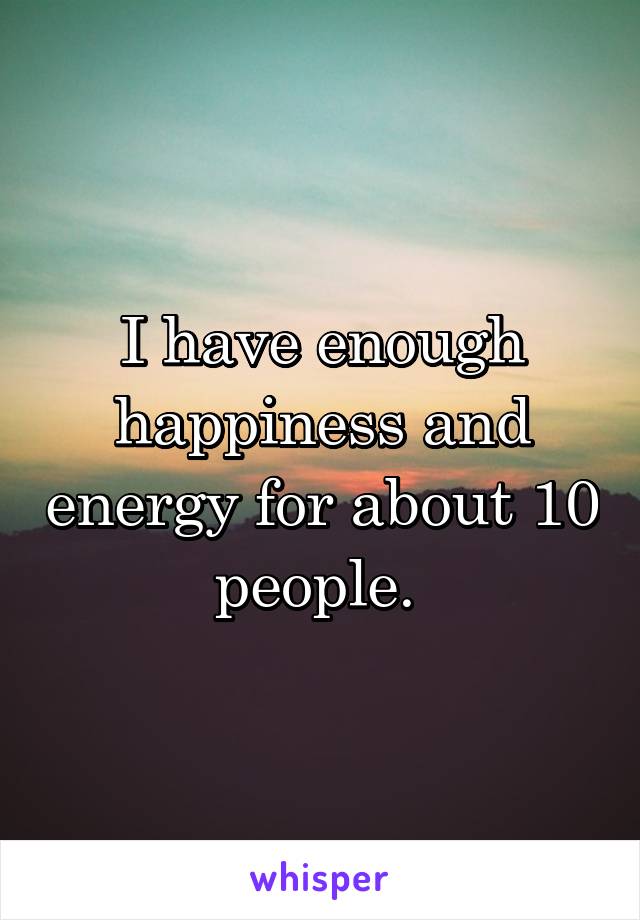 I have enough happiness and energy for about 10 people. 