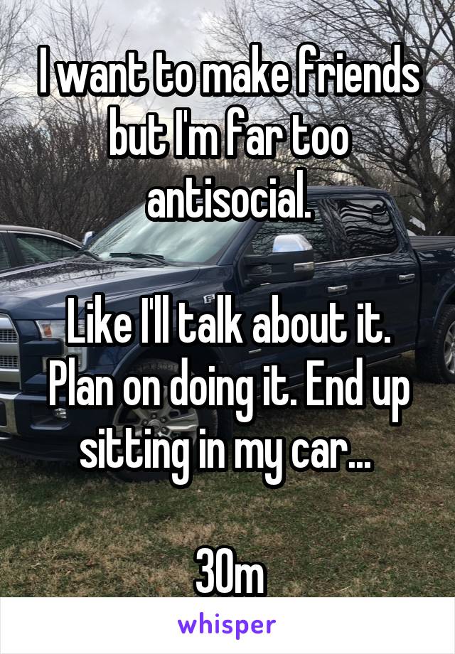 I want to make friends but I'm far too antisocial.

Like I'll talk about it. Plan on doing it. End up sitting in my car... 

30m