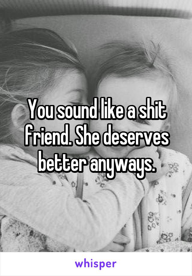 You sound like a shit friend. She deserves better anyways.