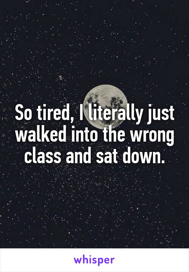So tired, I literally just walked into the wrong class and sat down.