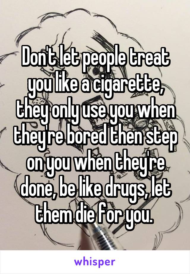 Don't let people treat you like a cigarette, they only use you when they're bored then step on you when they're done, be like drugs, let them die for you. 