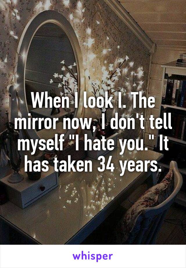 When I look I. The mirror now, I don't tell myself "I hate you." It has taken 34 years.