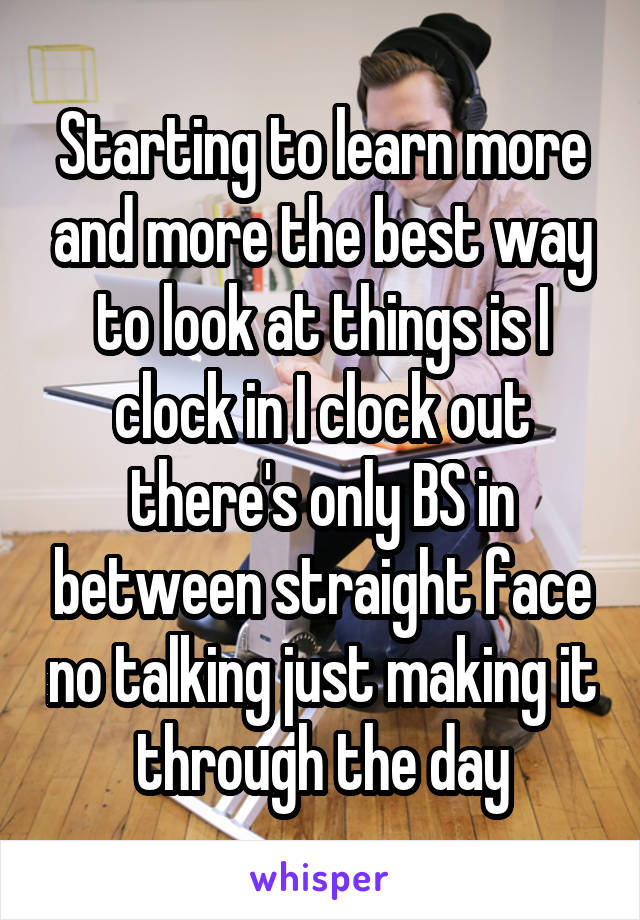 Starting to learn more and more the best way to look at things is I clock in I clock out there's only BS in between straight face no talking just making it through the day