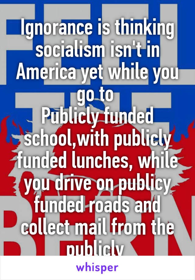 Ignorance is thinking socialism isn't in America yet while you go to 
Publicly funded school,with publicly funded lunches, while you drive on publicy funded roads and collect mail from the publicly 