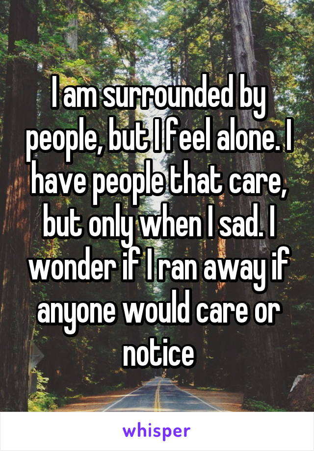 I am surrounded by people, but I feel alone. I have people that care, but only when I sad. I wonder if I ran away if anyone would care or notice