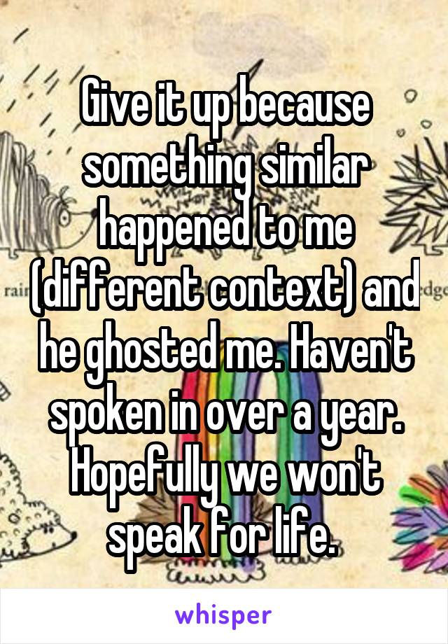 Give it up because something similar happened to me (different context) and he ghosted me. Haven't spoken in over a year. Hopefully we won't speak for life. 