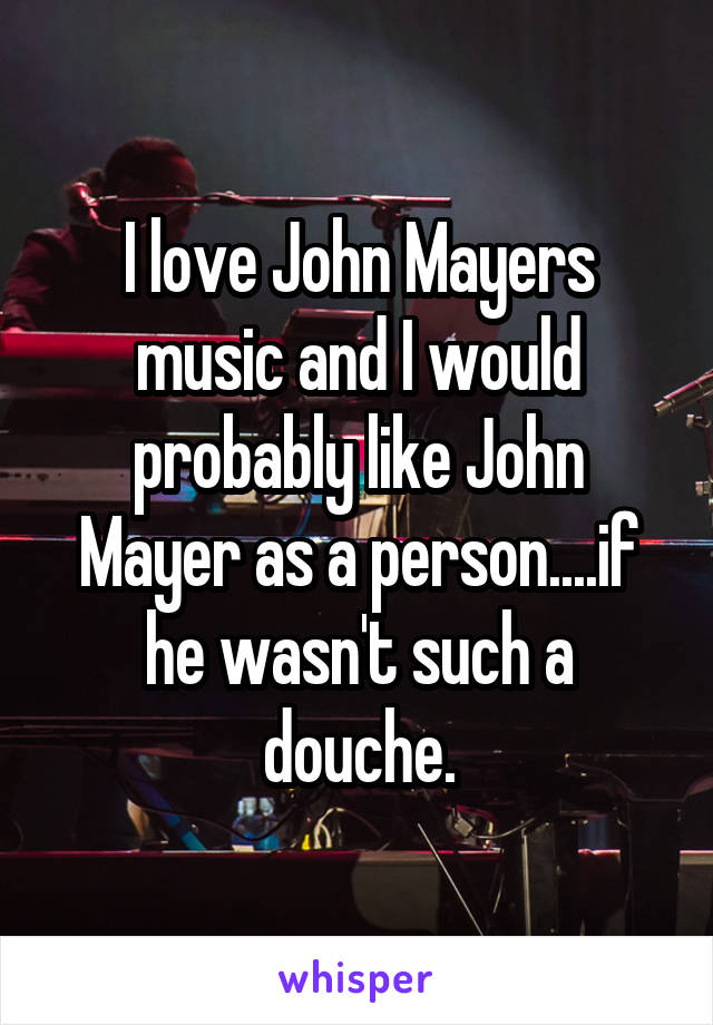 I love John Mayers music and I would probably like John Mayer as a person....if he wasn't such a douche.