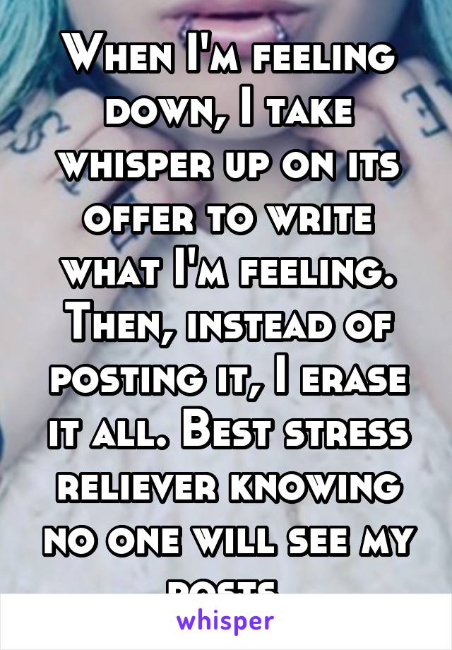 When I'm feeling down, I take whisper up on its offer to write what I'm feeling. Then, instead of posting it, I erase it all. Best stress reliever knowing no one will see my posts.