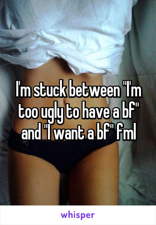 I'm stuck between "I'm too ugly to have a bf" and "I want a bf" fml