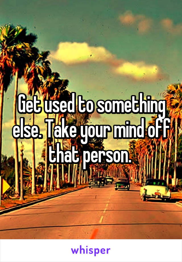 Get used to something else. Take your mind off that person. 