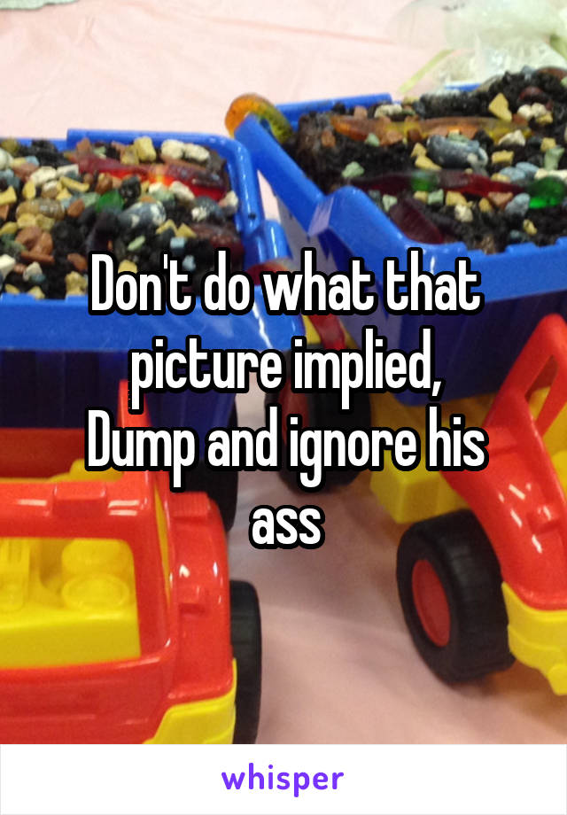 Don't do what that picture implied,
Dump and ignore his ass