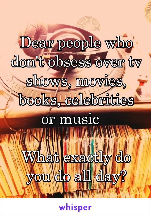 Dear people who don't obsess over tv shows, movies, books, celebrities or music   

What exactly do you do all day?