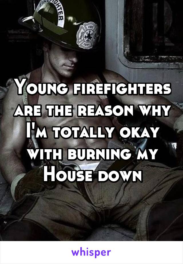 Young firefighters are the reason why I'm totally okay with burning my
House down