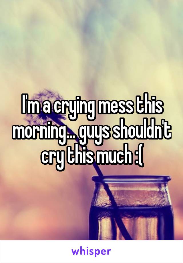 I'm a crying mess this morning... guys shouldn't cry this much :(