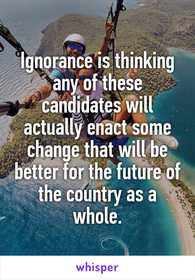 Ignorance is thinking any of these candidates will actually enact some change that will be better for the future of the country as a whole.