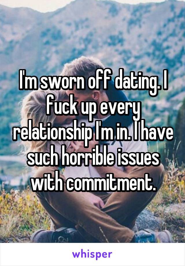 I'm sworn off dating. I fuck up every relationship I'm in. I have such horrible issues with commitment.