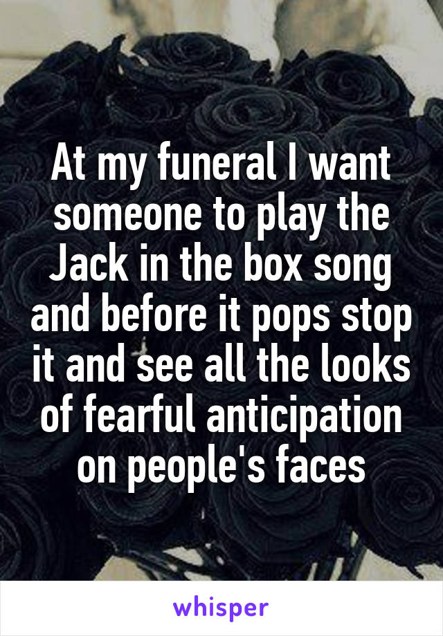 At my funeral I want someone to play the Jack in the box song and before it pops stop it and see all the looks of fearful anticipation on people's faces