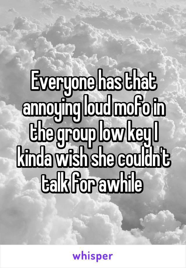 Everyone has that annoying loud mofo in the group low key I kinda wish she couldn't talk for awhile 