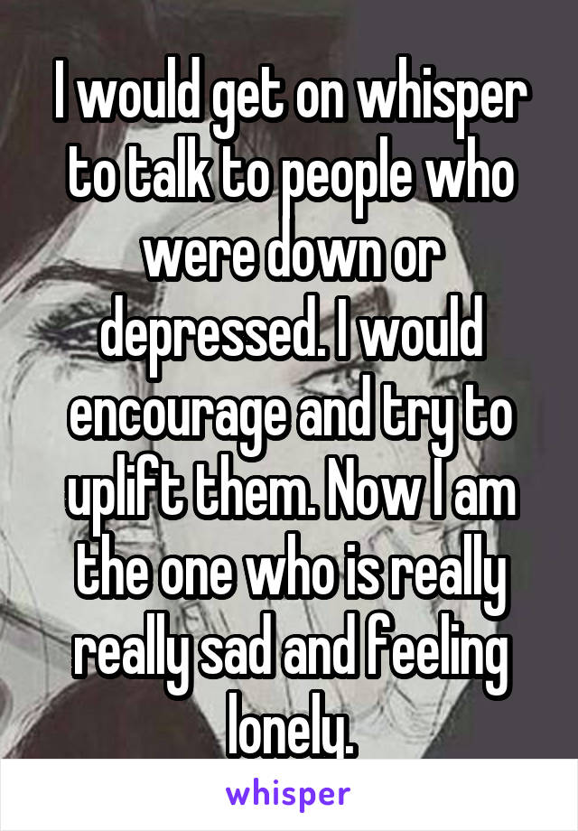 I would get on whisper to talk to people who were down or depressed. I would encourage and try to uplift them. Now I am the one who is really really sad and feeling lonely.